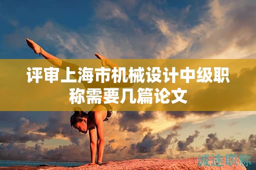 評(píng)審上海市機(jī)械設(shè)計(jì)中級(jí)職稱需要幾篇論文