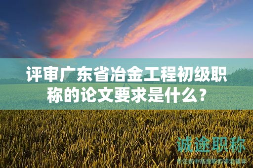 評(píng)審廣東省冶金工程初級(jí)職稱的論文要求是什么？