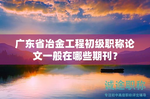 廣東省冶金工程初級職稱論文一般在哪些期刊？