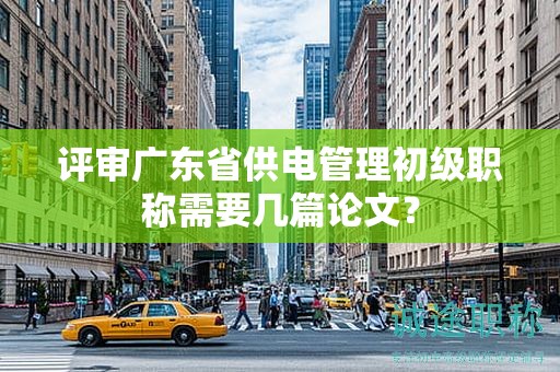 評審廣東省供電管理初級職稱需要幾篇論文？