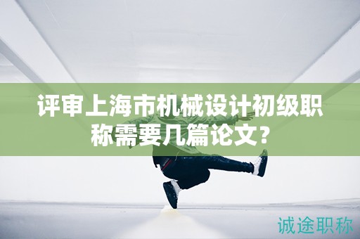 評(píng)審上海市機(jī)械設(shè)計(jì)初級(jí)職稱需要幾篇論文？