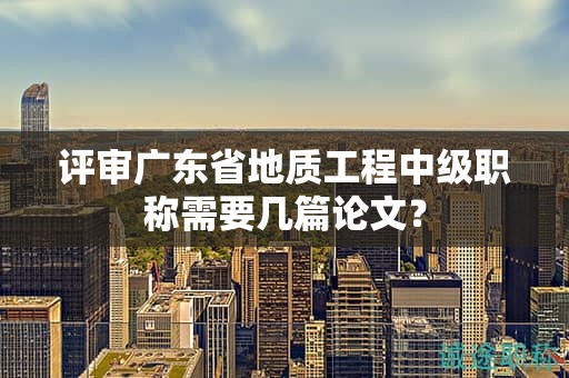評審廣東省地質(zhì)工程中級職稱需要幾篇論文？