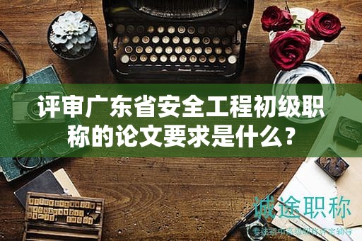 評(píng)審廣東省安全工程初級(jí)職稱的論文要求是什么？