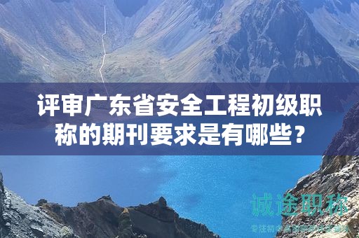 評審廣東省安全工程初級職稱的期刊要求是有哪些？