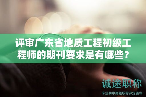 評(píng)審廣東省地質(zhì)工程初級(jí)工程師的期刊要求是有哪些？