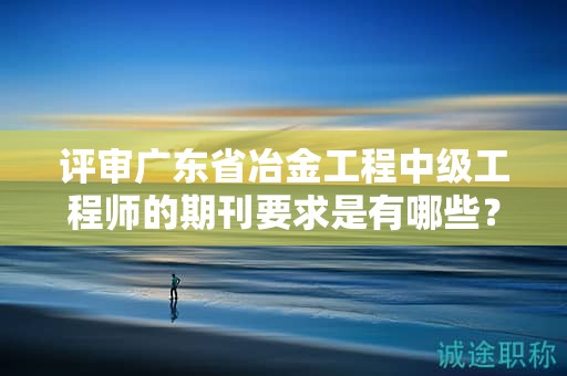 評審廣東省冶金工程中級工程師的期刊要求是有哪些？