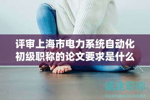 評(píng)審上海市電力系統(tǒng)自動(dòng)化初級(jí)職稱的論文要求是什么？