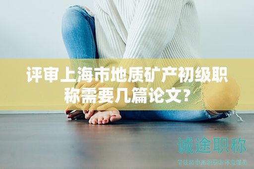 評審上海市地質礦產初級職稱需要幾篇論文？