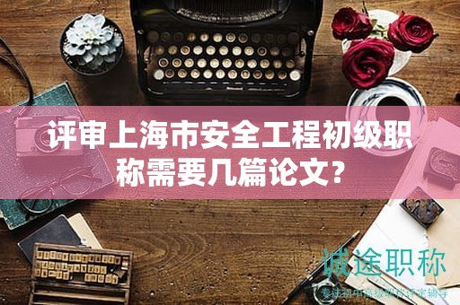 評(píng)審上海市安全工程初級(jí)職稱需要幾篇論文？