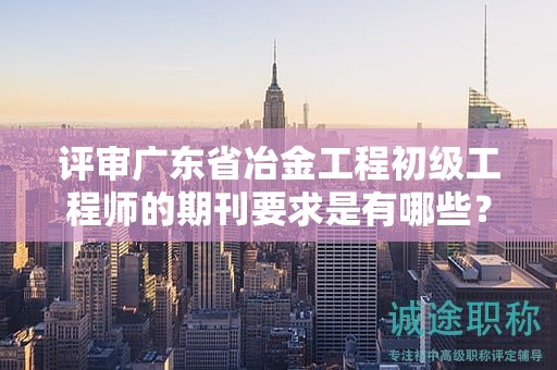 評審廣東省冶金工程初級工程師的期刊要求是有哪些？