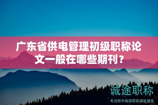 廣東省供電管理初級職稱論文一般在哪些期刊？