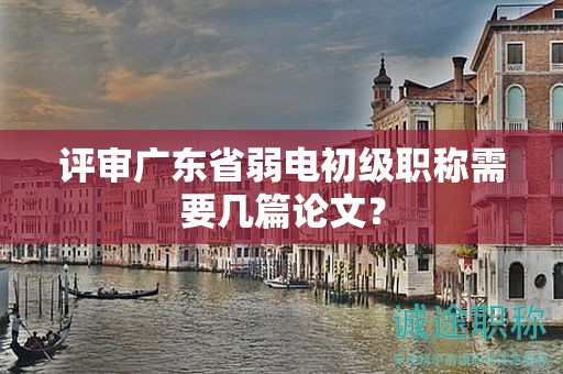評審廣東省弱電初級職稱需要幾篇論文？