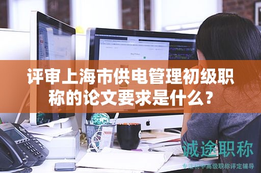 評審上海市供電管理初級職稱的論文要求是什么？