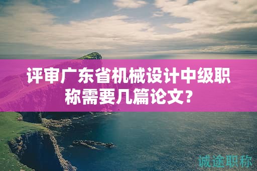 評審廣東省機(jī)械設(shè)計(jì)中級職稱需要幾篇論文？