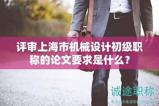 評審上海市機(jī)械設(shè)計初級職稱的論文要求是什么？