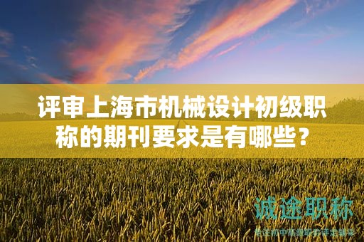 評審上海市機(jī)械設(shè)計(jì)初級職稱的期刊要求是有哪些？