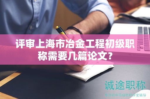 評審上海市冶金工程初級職稱需要幾篇論文？