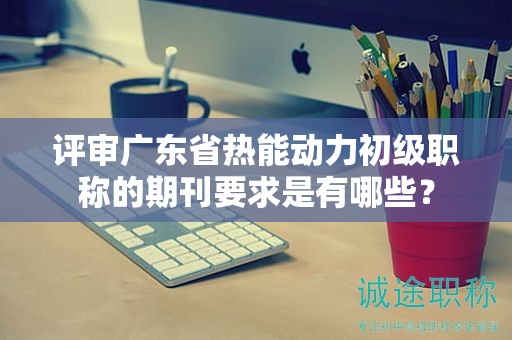 評(píng)審廣東省熱能動(dòng)力初級(jí)職稱的期刊要求是有哪些？