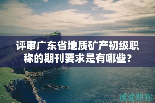 評(píng)審廣東省地質(zhì)礦產(chǎn)初級(jí)職稱的期刊要求是有哪些？