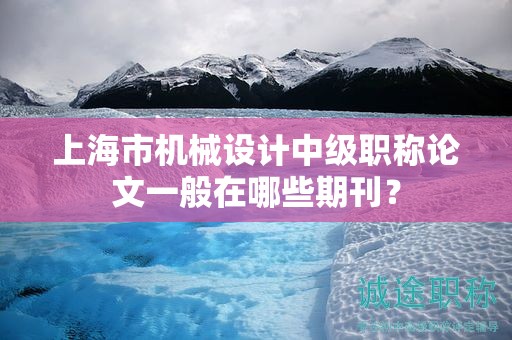 上海市機(jī)械設(shè)計(jì)中級職稱論文一般在哪些期刊？