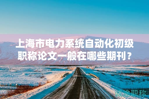 上海市電力系統(tǒng)自動(dòng)化初級職稱論文一般在哪些期刊？