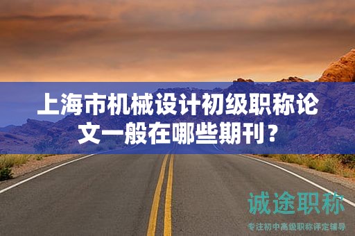 上海市機(jī)械設(shè)計(jì)初級職稱論文一般在哪些期刊？