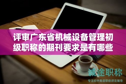 評(píng)審廣東省機(jī)械設(shè)備管理初級(jí)職稱(chēng)的期刊要求是有哪些？