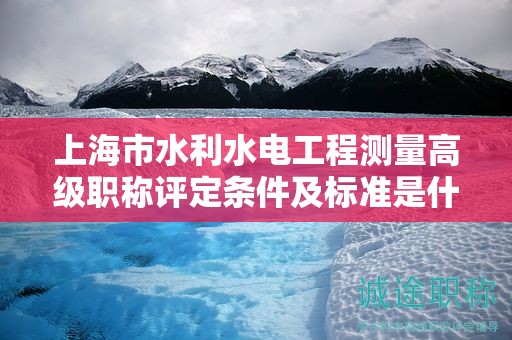 上海市水利水電工程測(cè)量高級(jí)職稱評(píng)定條件及標(biāo)準(zhǔn)是什么，如何達(dá)到？