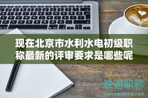 現(xiàn)在北京市水利水電初級(jí)職稱(chēng)最新的評(píng)審要求是哪些呢？