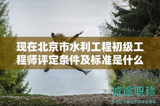 現(xiàn)在北京市水利工程初級工程師評定條件及標準是什么？