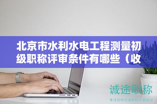 北京市水利水電工程測量初級職稱評審條件有哪些（收藏不迷路）