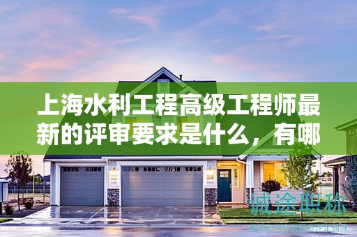 上海水利工程高級工程師最新的評審要求是什么，有哪些變化？
