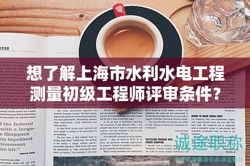 想了解上海市水利水電工程測(cè)量初級(jí)工程師評(píng)審條件？這里有你需要的全部信息