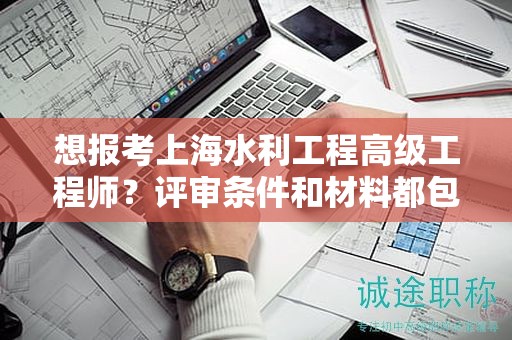 想報(bào)考上海水利工程高級(jí)工程師？評(píng)審條件和材料都包括哪些？