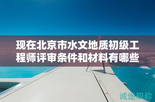 現(xiàn)在北京市水文地質(zhì)初級工程師評審條件和材料有哪些？