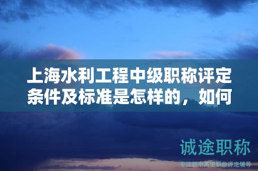 上海水利工程中級職稱評定條件及標(biāo)準(zhǔn)是怎樣的，如何遵循？