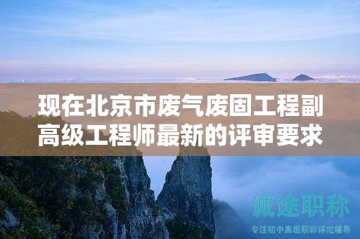 現(xiàn)在北京市廢氣廢固工程副高級工程師最新的評審要求是哪些呢？