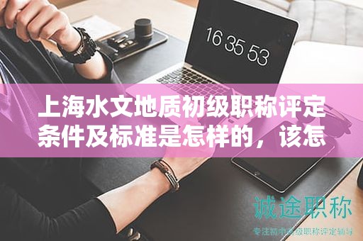 上海水文地質(zhì)初級(jí)職稱評(píng)定條件及標(biāo)準(zhǔn)是怎樣的，該怎么遵循？