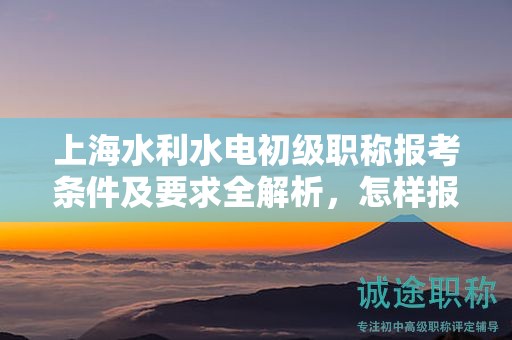 上海水利水電初級(jí)職稱報(bào)考條件及要求全解析，怎樣報(bào)考更有成功保證？