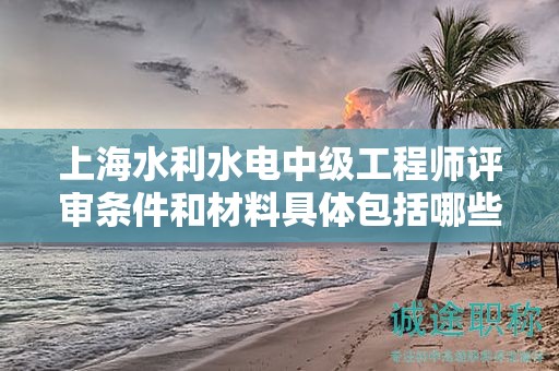 上海水利水電中級工程師評審條件和材料具體包括哪些內(nèi)容？