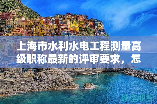 上海市水利水電工程測量高級職稱最新的評審要求，怎樣提前做好準(zhǔn)備？