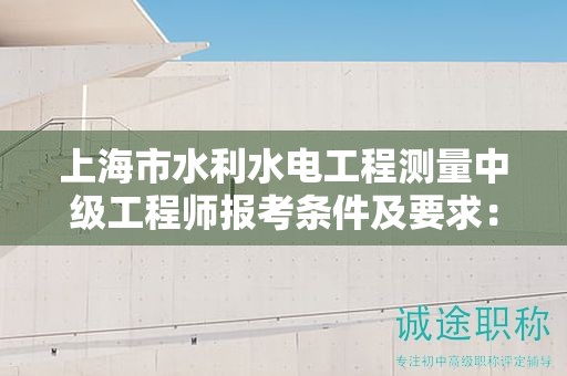 上海市水利水電工程測(cè)量中級(jí)工程師報(bào)考條件及要求：你準(zhǔn)備好了嗎？