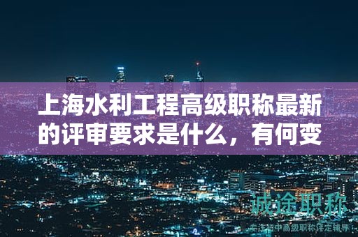 上海水利工程高級職稱最新的評審要求是什么，有何變化？