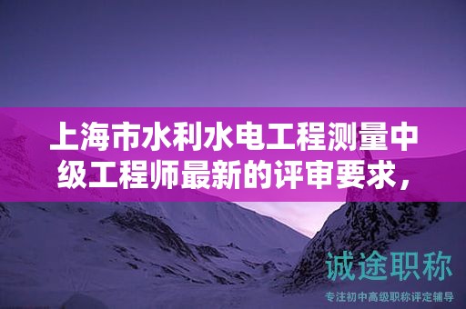 上海市水利水電工程測量中級工程師最新的評審要求，怎樣提前準備？