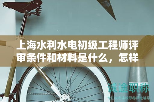 上海水利水電初級工程師評審條件和材料是什么，怎樣準備更高效？