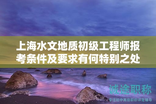 上海水文地質(zhì)初級(jí)工程師報(bào)考條件及要求有何特別之處？