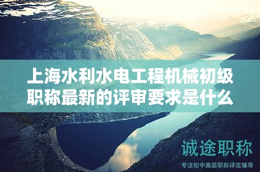 上海水利水電工程機(jī)械初級(jí)職稱最新的評(píng)審要求是什么，如何準(zhǔn)備？