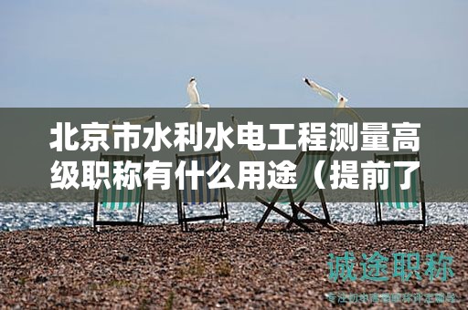 北京市水利水電工程測(cè)量高級(jí)職稱(chēng)有什么用途（提前了解才好）