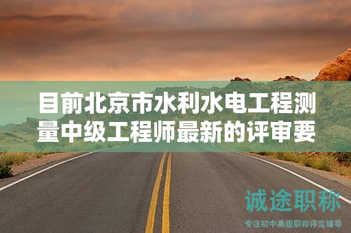 目前北京市水利水電工程測量中級工程師最新的評審要求是哪些呢？