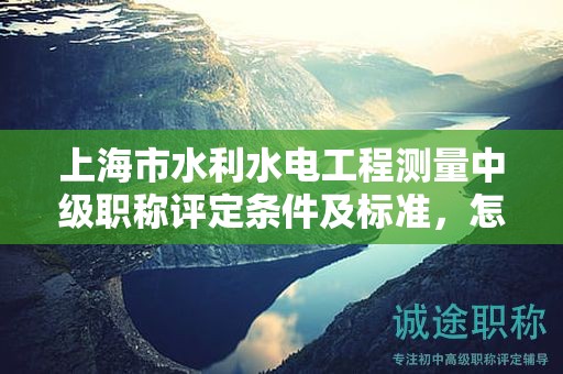 上海市水利水電工程測量中級職稱評定條件及標準，怎樣才能達到？